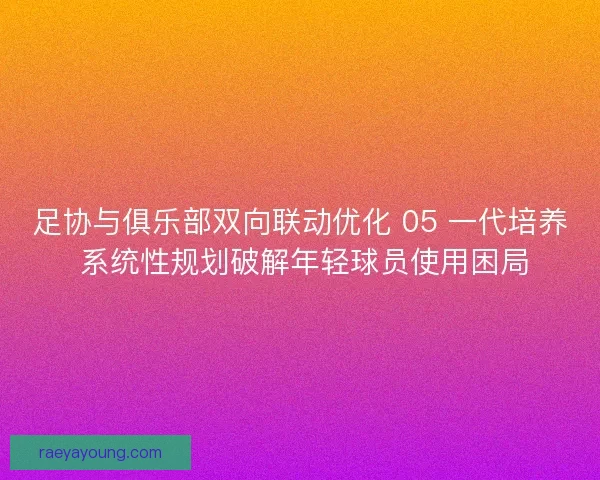 足协与俱乐部双向联动优化 05 一代培养 系统性规划破解年轻球员使用困局