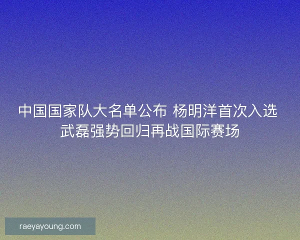中国国家队大名单公布 杨明洋首次入选 武磊强势回归再战国际赛场