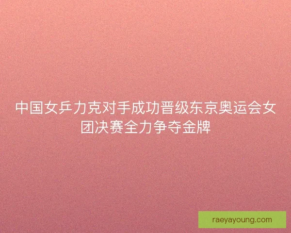 中国女乒力克对手成功晋级东京奥运会女团决赛全力争夺金牌