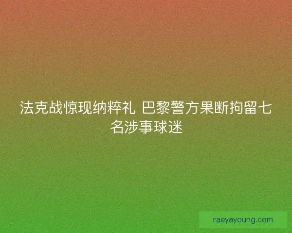 法克战惊现纳粹礼 巴黎警方果断拘留七名涉事球迷