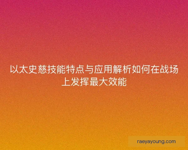 以太史慈技能特点与应用解析如何在战场上发挥最大效能