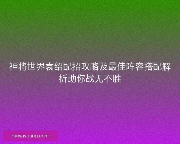 神将世界袁绍配招攻略及最佳阵容搭配解析助你战无不胜