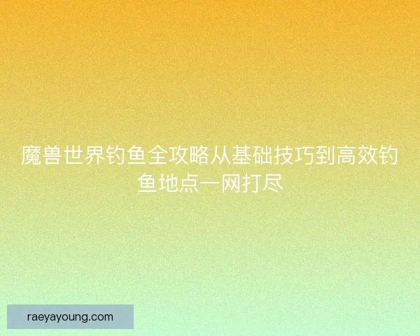 魔兽世界钓鱼全攻略从基础技巧到高效钓鱼地点一网打尽