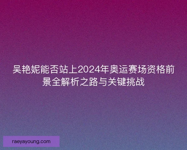 吴艳妮能否站上2024年奥运赛场资格前景全解析之路与关键挑战