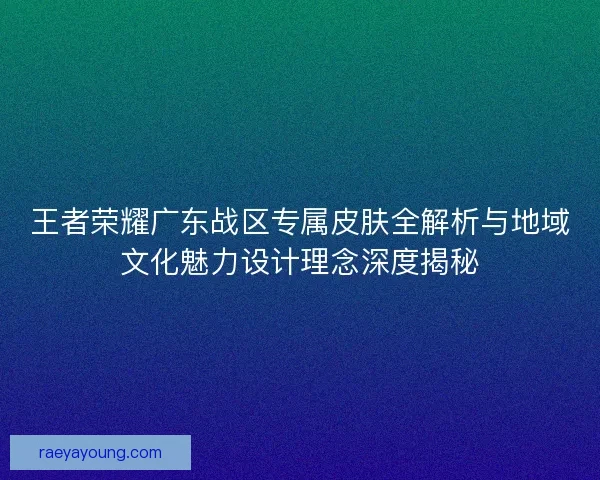 王者荣耀广东战区专属皮肤全解析与地域文化魅力设计理念深度揭秘