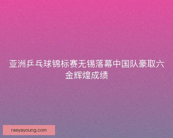 亚洲乒乓球锦标赛无锡落幕中国队豪取六金辉煌成绩