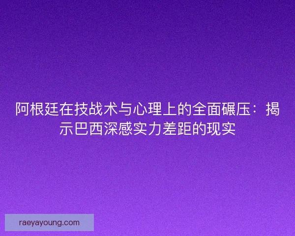 阿根廷在技战术与心理上的全面碾压：揭示巴西深感实力差距的现实