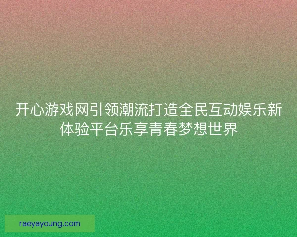 开心游戏网引领潮流打造全民互动娱乐新体验平台乐享青春梦想世界