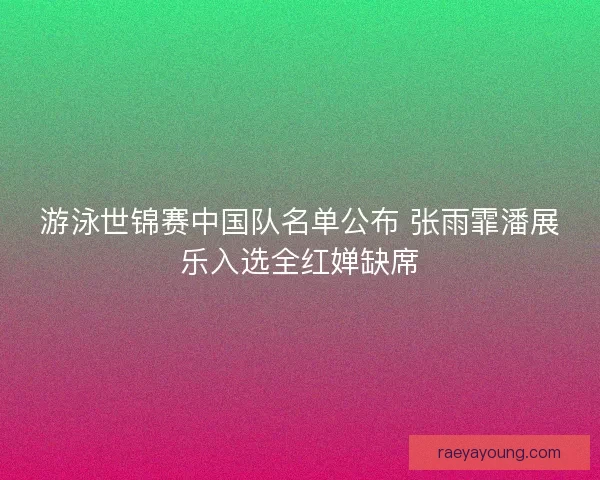 游泳世锦赛中国队名单公布 张雨霏潘展乐入选全红婵缺席