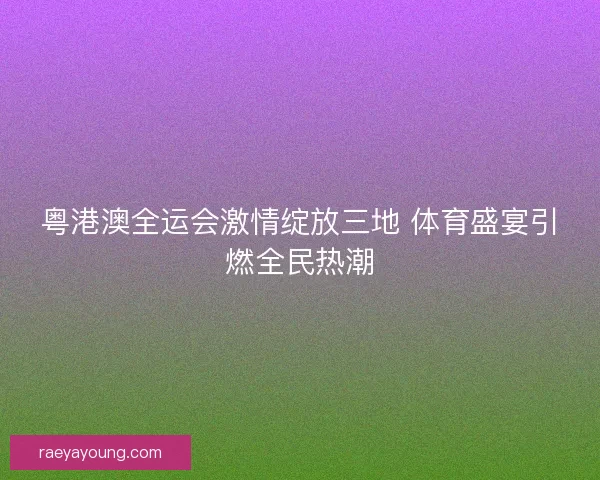 粤港澳全运会激情绽放三地 体育盛宴引燃全民热潮