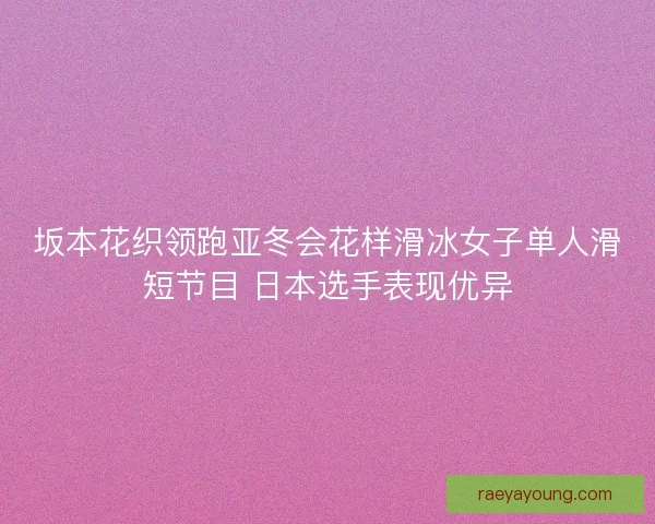 坂本花织领跑亚冬会花样滑冰女子单人滑短节目 日本选手表现优异