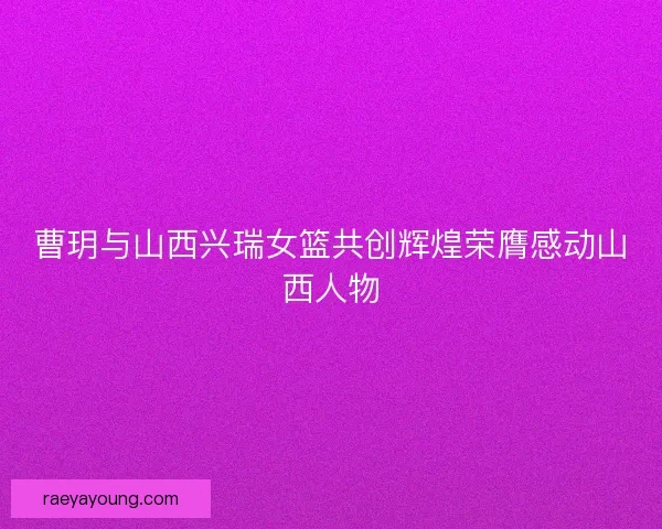 曹玥与山西兴瑞女篮共创辉煌荣膺感动山西人物