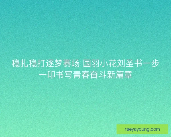 稳扎稳打逐梦赛场 国羽小花刘圣书一步一印书写青春奋斗新篇章
