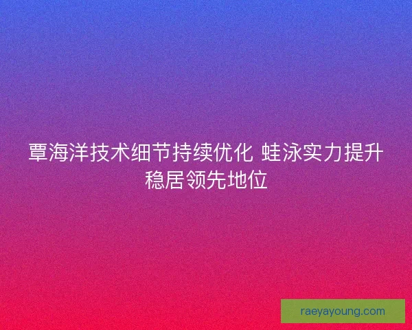 覃海洋技术细节持续优化 蛙泳实力提升稳居领先地位