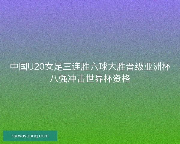 中国U20女足三连胜六球大胜晋级亚洲杯八强冲击世界杯资格