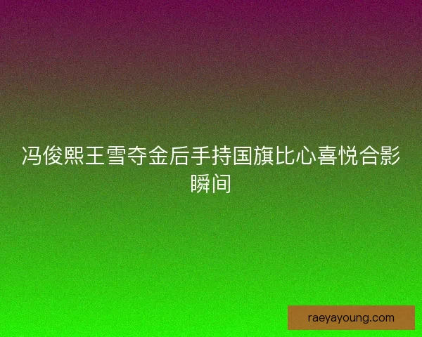 冯俊熙王雪夺金后手持国旗比心喜悦合影瞬间