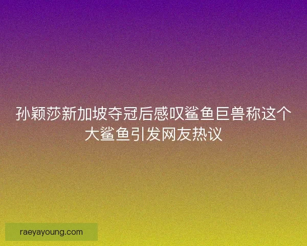 孙颖莎新加坡夺冠后感叹鲨鱼巨兽称这个大鲨鱼引发网友热议