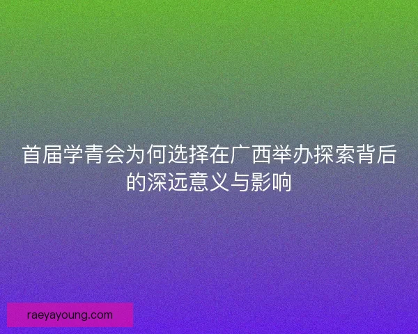 首届学青会为何选择在广西举办探索背后的深远意义与影响