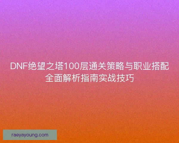 DNF绝望之塔100层通关策略与职业搭配全面解析指南实战技巧