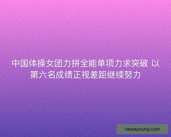中国体操女团力拼全能单项力求突破 以第六名成绩正视差距继续努力