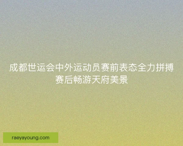成都世运会中外运动员赛前表态全力拼搏赛后畅游天府美景