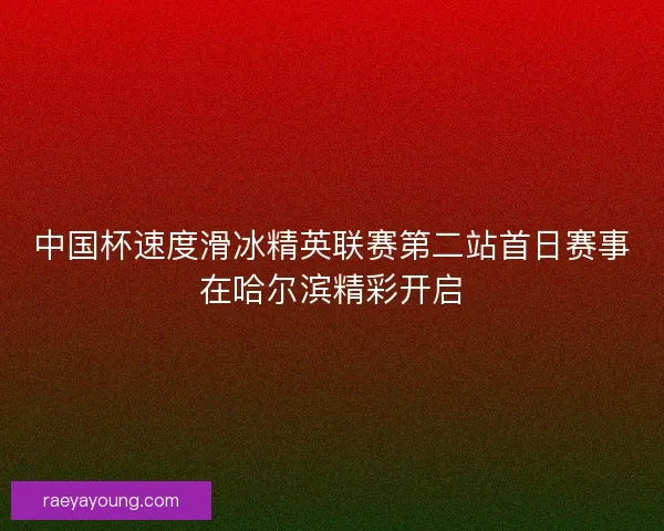中国杯速度滑冰精英联赛第二站首日赛事在哈尔滨精彩开启