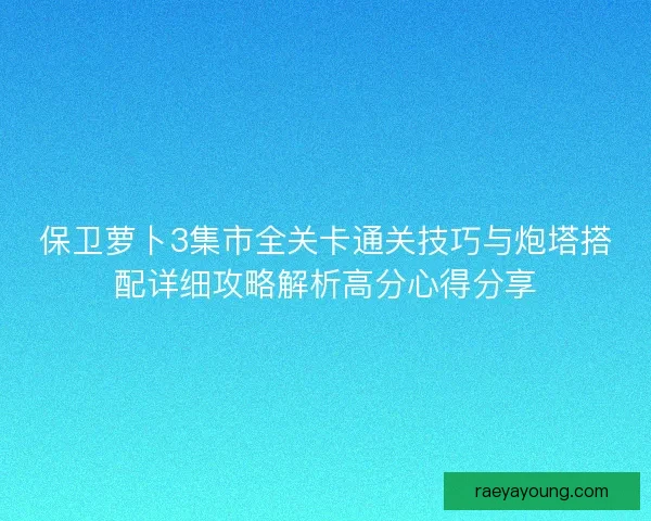 保卫萝卜3集市全关卡通关技巧与炮塔搭配详细攻略解析高分心得分享
