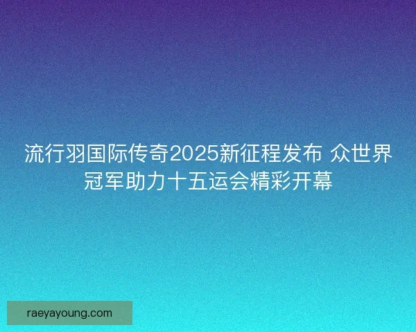 流行羽国际传奇2025新征程发布 众世界冠军助力十五运会精彩开幕