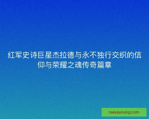 红军史诗巨星杰拉德与永不独行交织的信仰与荣耀之魂传奇篇章