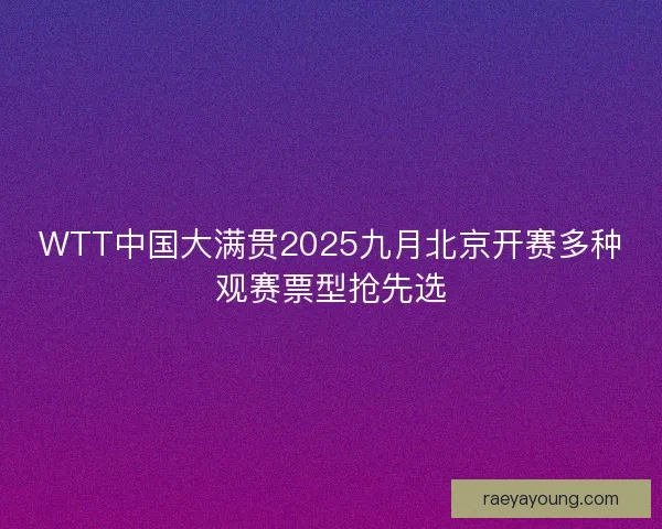 WTT中国大满贯2025九月北京开赛多种观赛票型抢先选