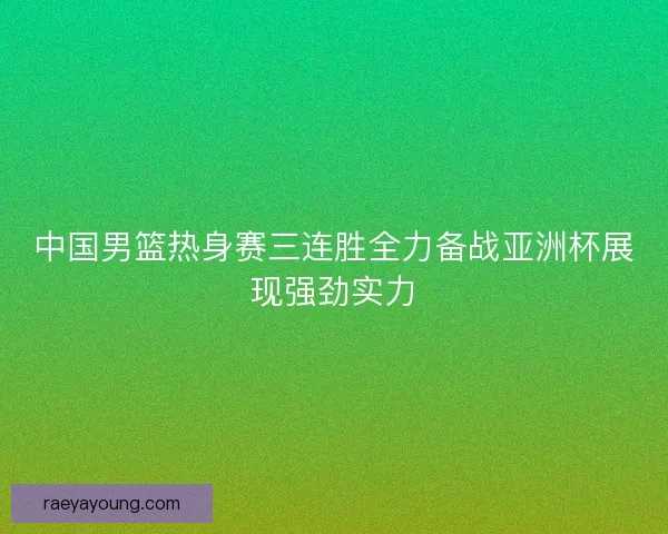 中国男篮热身赛三连胜全力备战亚洲杯展现强劲实力