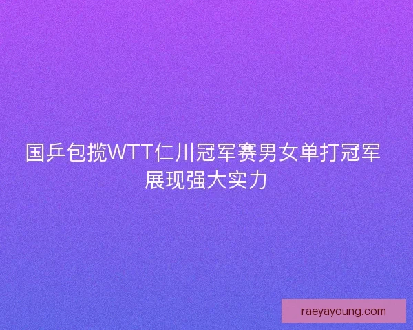 国乒包揽WTT仁川冠军赛男女单打冠军 展现强大实力
