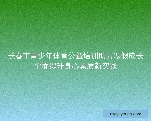 长春市青少年体育公益培训助力寒假成长全面提升身心素质新实践