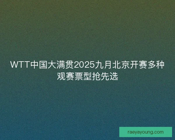 WTT中国大满贯2025九月北京开赛多种观赛票型抢先选