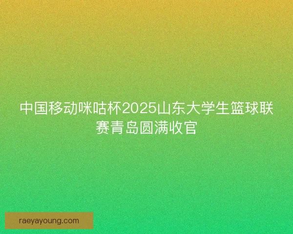 中国移动咪咕杯2025山东大学生篮球联赛青岛圆满收官