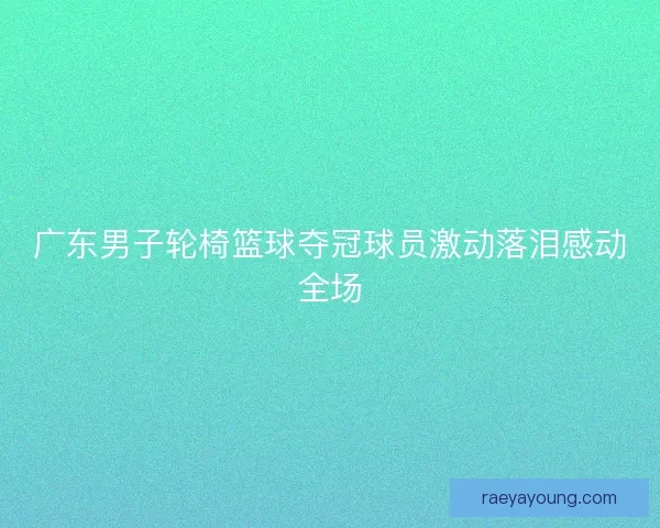 广东男子轮椅篮球夺冠球员激动落泪感动全场