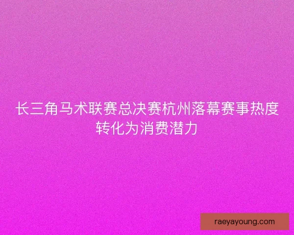长三角马术联赛总决赛杭州落幕赛事热度转化为消费潜力
