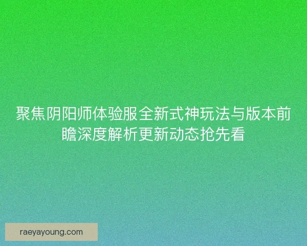 聚焦阴阳师体验服全新式神玩法与版本前瞻深度解析更新动态抢先看