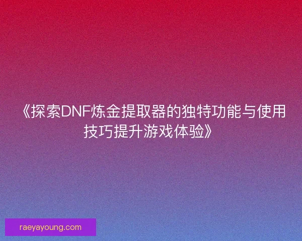 《探索DNF炼金提取器的独特功能与使用技巧提升游戏体验》