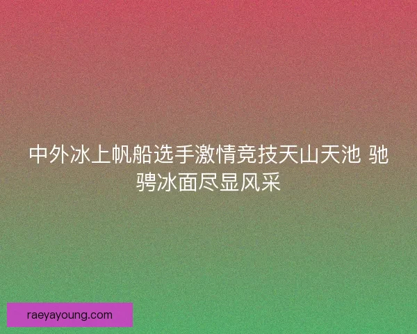 中外冰上帆船选手激情竞技天山天池 驰骋冰面尽显风采