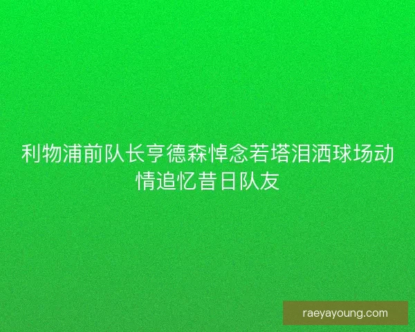 利物浦前队长亨德森悼念若塔泪洒球场动情追忆昔日队友