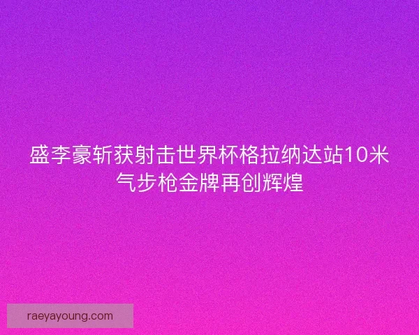 盛李豪斩获射击世界杯格拉纳达站10米气步枪金牌再创辉煌